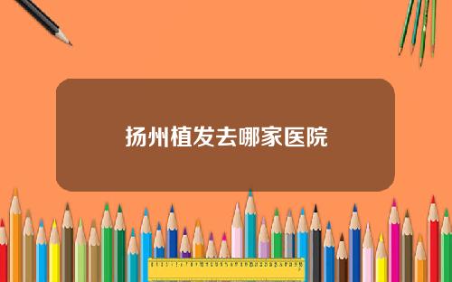 扬州植发去哪家医院