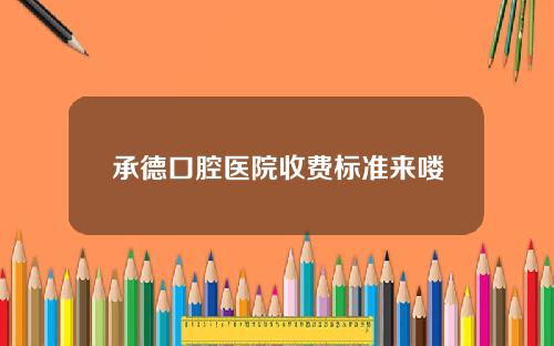 承德口腔医院收费标准来喽