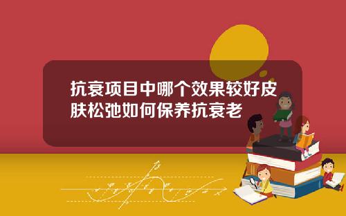 抗衰项目中哪个效果较好皮肤松弛如何保养抗衰老