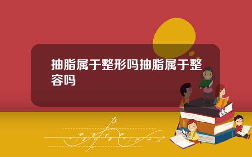 抽脂属于整形吗抽脂属于整容吗