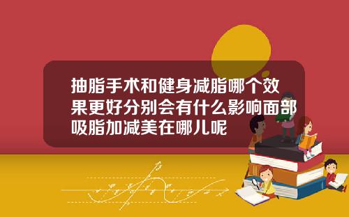 抽脂手术和健身减脂哪个效果更好分别会有什么影响面部吸脂加减美在哪儿呢