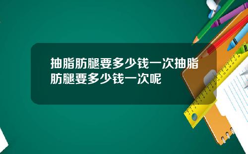抽脂肪腿要多少钱一次抽脂肪腿要多少钱一次呢