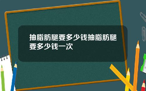 抽脂肪腿要多少钱抽脂肪腿要多少钱一次