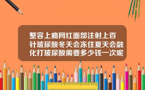 整容上瘾网红面部注射上百针玻尿酸冬天会冻住夏天会融化打玻尿酸需要多少钱一次呢