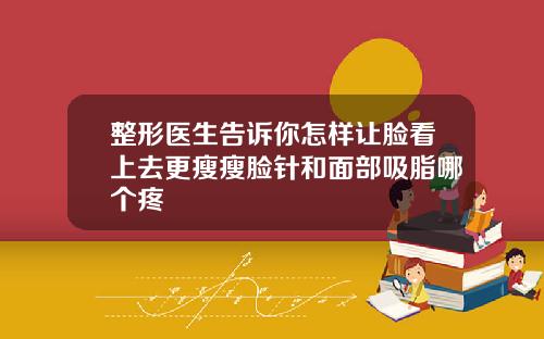 整形医生告诉你怎样让脸看上去更瘦瘦脸针和面部吸脂哪个疼