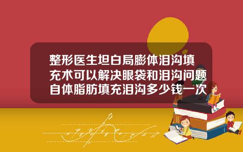 整形医生坦白局膨体泪沟填充术可以解决眼袋和泪沟问题自体脂肪填充泪沟多少钱一次