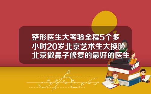 整形医生大考验全程5个多小时20岁北京艺术生大换脸北京做鼻子修复的最好的医生