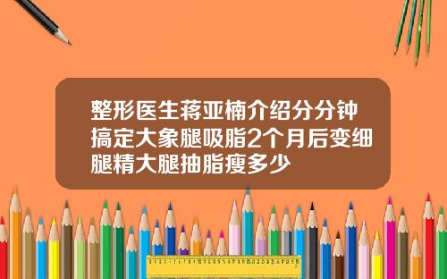 整形医生蒋亚楠介绍分分钟搞定大象腿吸脂2个月后变细腿精大腿抽脂瘦多少