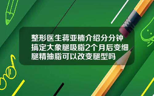 整形医生蒋亚楠介绍分分钟搞定大象腿吸脂2个月后变细腿精抽脂可以改变腿型吗