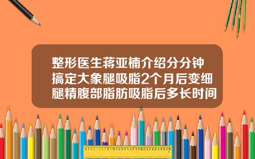 整形医生蒋亚楠介绍分分钟搞定大象腿吸脂2个月后变细腿精腹部脂肪吸脂后多长时间恢复