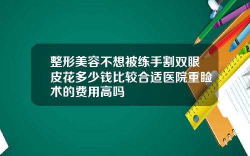 整形美容不想被练手割双眼皮花多少钱比较合适医院重睑术的费用高吗