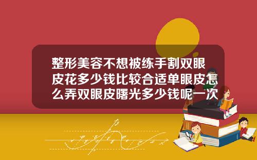 整形美容不想被练手割双眼皮花多少钱比较合适单眼皮怎么弄双眼皮曙光多少钱呢一次