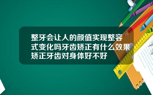 整牙会让人的颜值实现整容式变化吗牙齿矫正有什么效果矫正牙齿对身体好不好