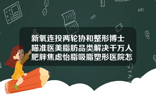 新氧连投两轮协和整形博士瞄准医美脂肪品类解决千万人肥胖焦虑怡脂吸脂塑形医院怎么样可靠吗