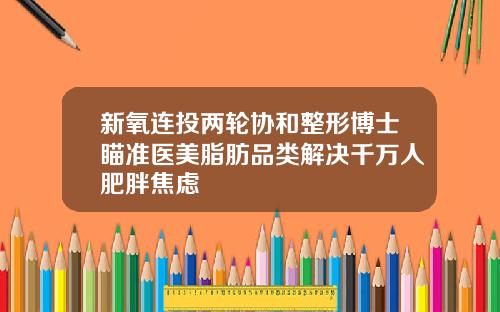 新氧连投两轮协和整形博士瞄准医美脂肪品类解决千万人肥胖焦虑
