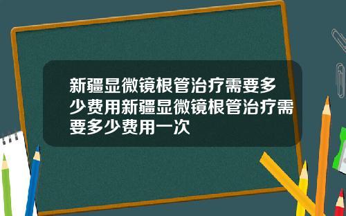 新疆显微镜根管治疗需要多少费用新疆显微镜根管治疗需要多少费用一次