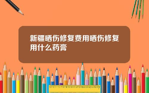 新疆晒伤修复费用晒伤修复用什么药膏