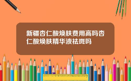 新疆杏仁酸焕肤费用高吗杏仁酸焕肤精华液祛斑吗