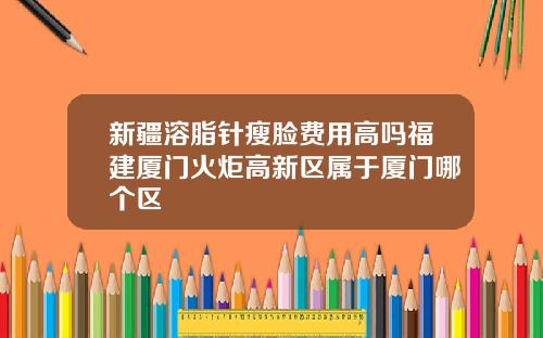 新疆溶脂针瘦脸费用高吗福建厦门火炬高新区属于厦门哪个区