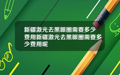 新疆激光去黑眼圈需要多少费用新疆激光去黑眼圈需要多少费用呢