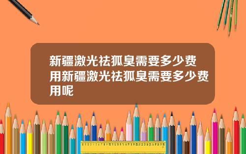 新疆激光祛狐臭需要多少费用新疆激光祛狐臭需要多少费用呢