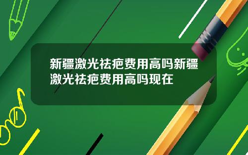 新疆激光祛疤费用高吗新疆激光祛疤费用高吗现在