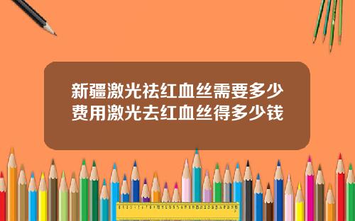 新疆激光祛红血丝需要多少费用激光去红血丝得多少钱