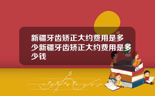 新疆牙齿矫正大约费用是多少新疆牙齿矫正大约费用是多少钱