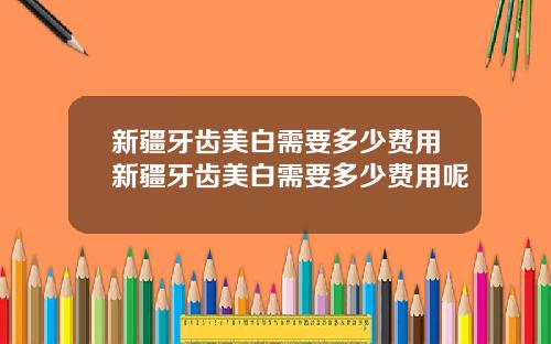 新疆牙齿美白需要多少费用新疆牙齿美白需要多少费用呢
