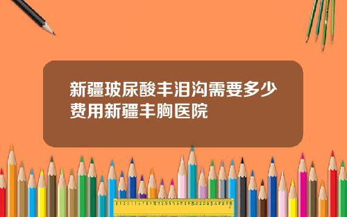 新疆玻尿酸丰泪沟需要多少费用新疆丰胸医院