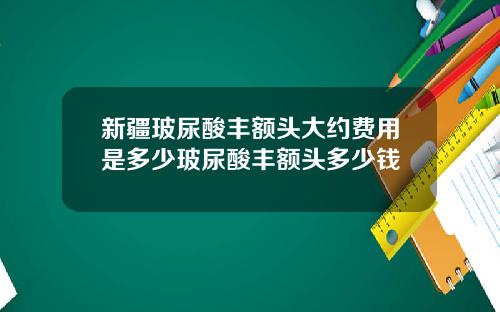 新疆玻尿酸丰额头大约费用是多少玻尿酸丰额头多少钱