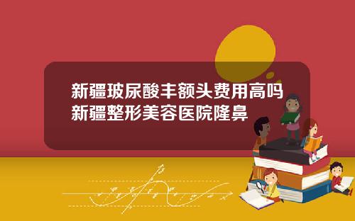 新疆玻尿酸丰额头费用高吗新疆整形美容医院隆鼻