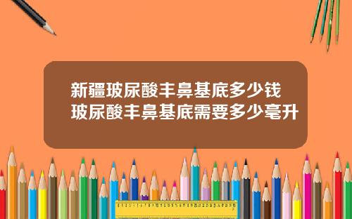 新疆玻尿酸丰鼻基底多少钱玻尿酸丰鼻基底需要多少毫升