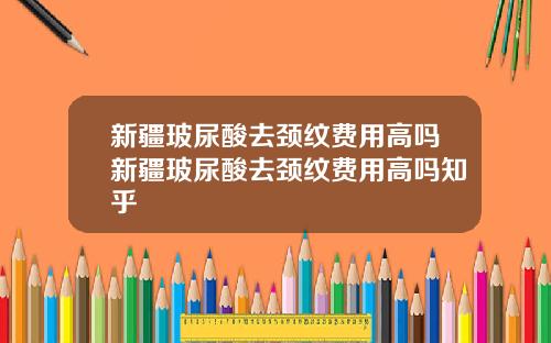 新疆玻尿酸去颈纹费用高吗新疆玻尿酸去颈纹费用高吗知乎