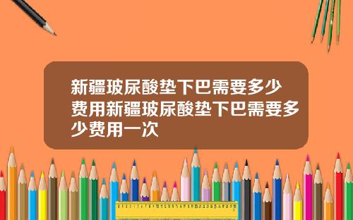 新疆玻尿酸垫下巴需要多少费用新疆玻尿酸垫下巴需要多少费用一次