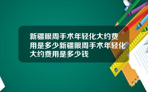 新疆眼周手术年轻化大约费用是多少新疆眼周手术年轻化大约费用是多少钱