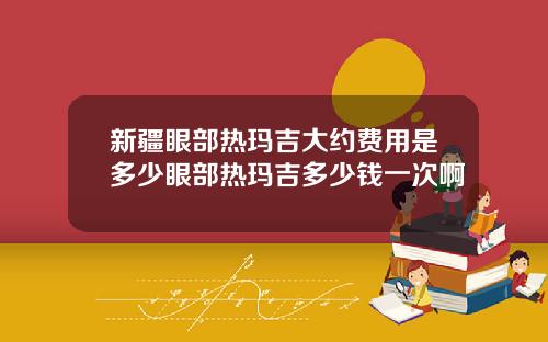 新疆眼部热玛吉大约费用是多少眼部热玛吉多少钱一次啊