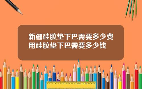 新疆硅胶垫下巴需要多少费用硅胶垫下巴需要多少钱