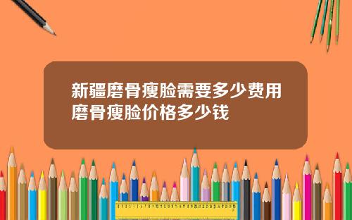 新疆磨骨瘦脸需要多少费用磨骨瘦脸价格多少钱