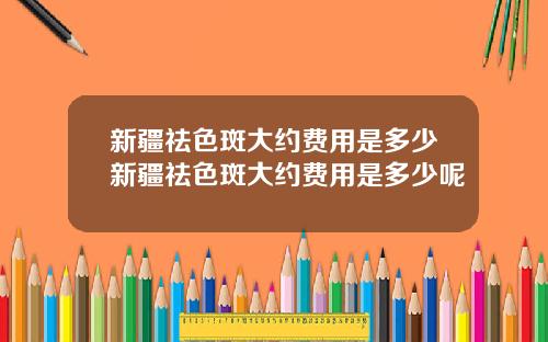 新疆祛色斑大约费用是多少新疆祛色斑大约费用是多少呢