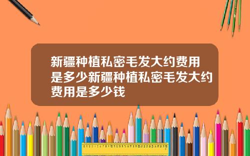 新疆种植私密毛发大约费用是多少新疆种植私密毛发大约费用是多少钱