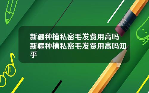 新疆种植私密毛发费用高吗新疆种植私密毛发费用高吗知乎