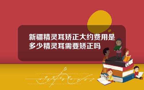 新疆精灵耳矫正大约费用是多少精灵耳需要矫正吗