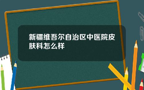 新疆维吾尔自治区中医院皮肤科怎么样