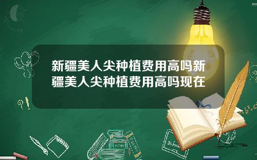 新疆美人尖种植费用高吗新疆美人尖种植费用高吗现在