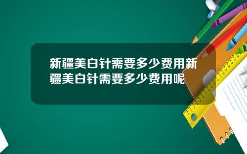 新疆美白针需要多少费用新疆美白针需要多少费用呢