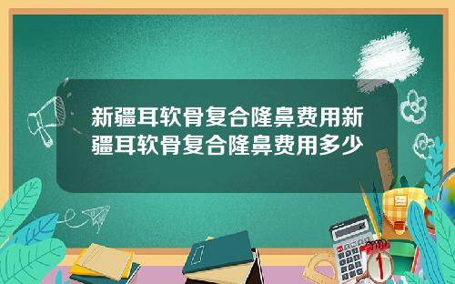 新疆耳软骨复合隆鼻费用新疆耳软骨复合隆鼻费用多少