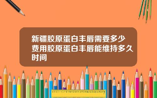新疆胶原蛋白丰唇需要多少费用胶原蛋白丰唇能维持多久时间
