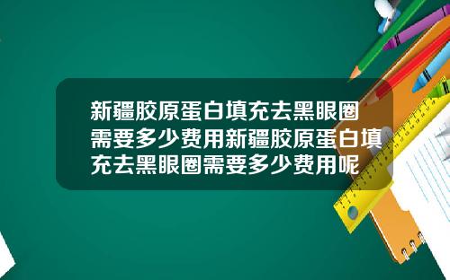 新疆胶原蛋白填充去黑眼圈需要多少费用新疆胶原蛋白填充去黑眼圈需要多少费用呢