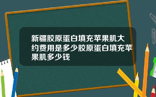 新疆胶原蛋白填充苹果肌大约费用是多少胶原蛋白填充苹果肌多少钱
